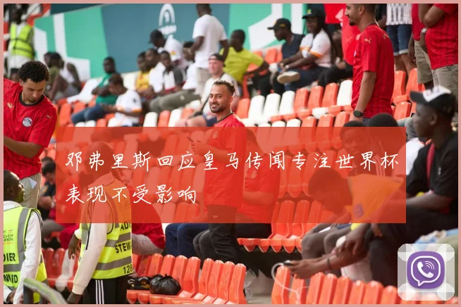 邓弗里斯回应皇马传闻专注世界杯表现不受影响