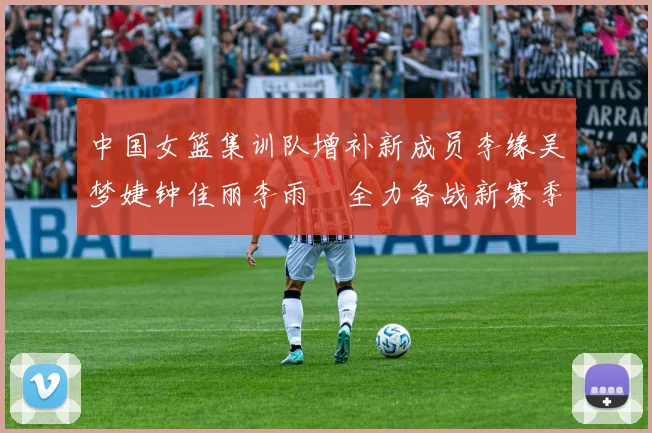 中国女篮集训队增补新成员李缘吴梦婕钟佳丽李雨汧全力备战新赛季