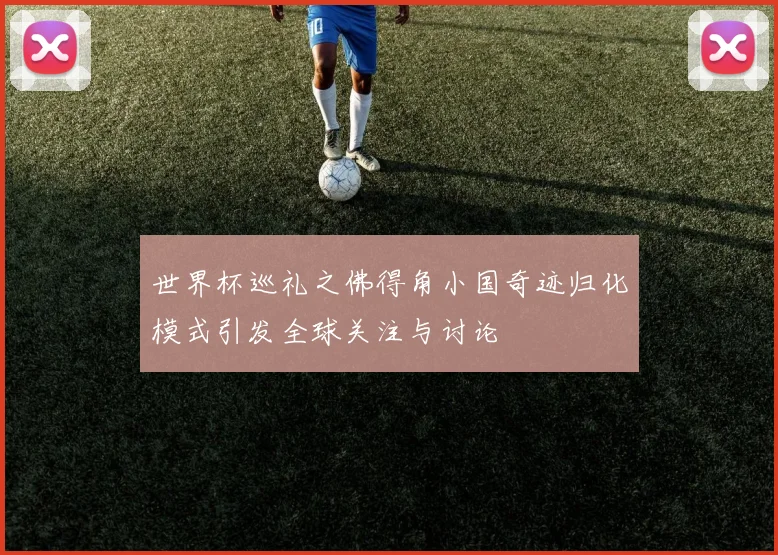世界杯巡礼之佛得角小国奇迹归化模式引发全球关注与讨论