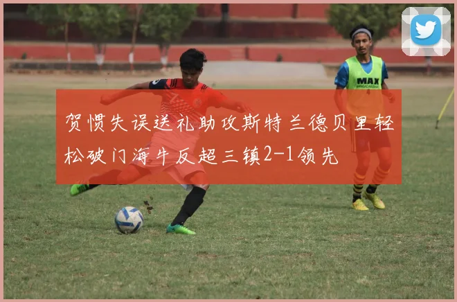 贺惯失误送礼助攻斯特兰德贝里轻松破门海牛反超三镇2-1领先