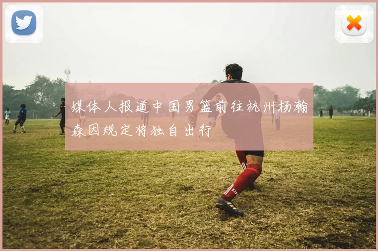 媒体人报道中国男篮前往杭州杨瀚森因规定将独自出行
