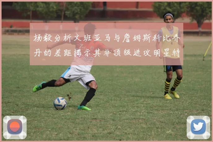杨毅分析文班亚马与詹姆斯科比乔丹的差距揭示其非顶级进攻明星特质