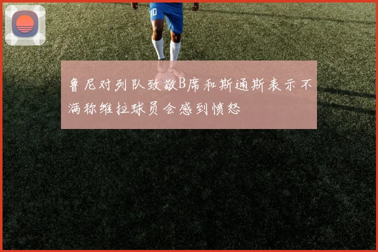鲁尼对列队致敬B席和斯通斯表示不满称维拉球员会感到愤怒