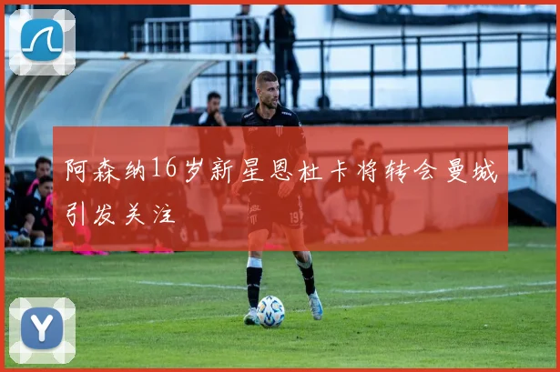 阿森纳16岁新星恩杜卡将转会曼城引发关注