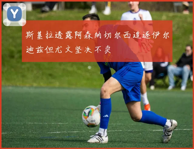 斯基拉透露阿森纳切尔西追逐伊尔迪兹但尤文坚决不卖
