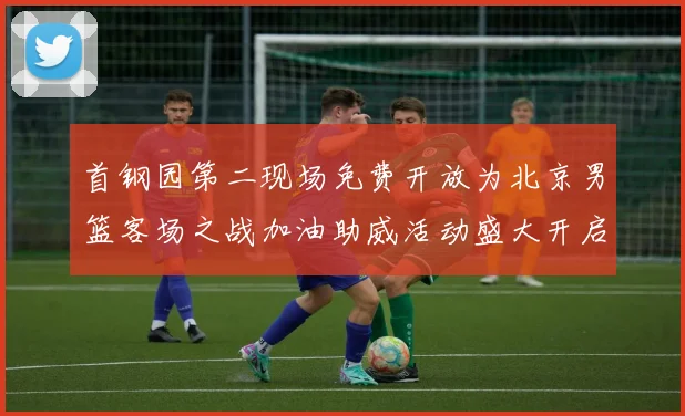 首钢园第二现场免费开放为北京男篮客场之战加油助威活动盛大开启