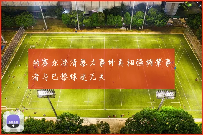 纳赛尔澄清暴力事件真相强调肇事者与巴黎球迷无关