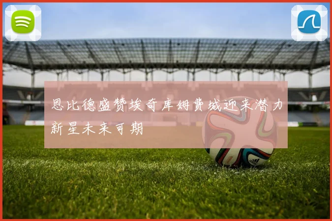 恩比德盛赞埃奇库姆费城迎来潜力新星未来可期