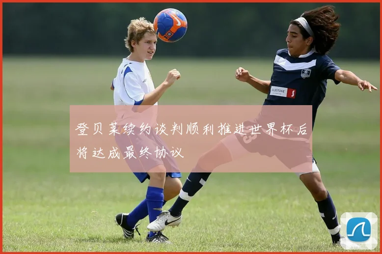 登贝莱续约谈判顺利推进世界杯后将达成最终协议