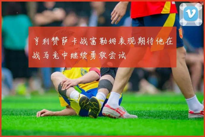 亨利赞萨卡战富勒姆表现期待他在战马竞中继续勇敢尝试