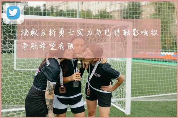 杨毅分析勇士实力与巴特勒影响称争冠希望有限