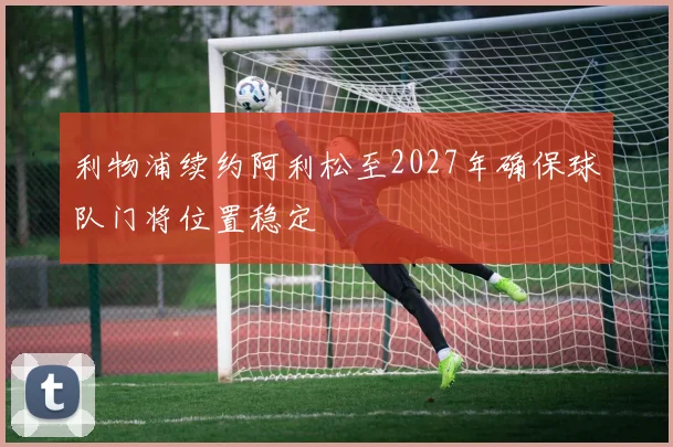 利物浦续约阿利松至2027年确保球队门将位置稳定